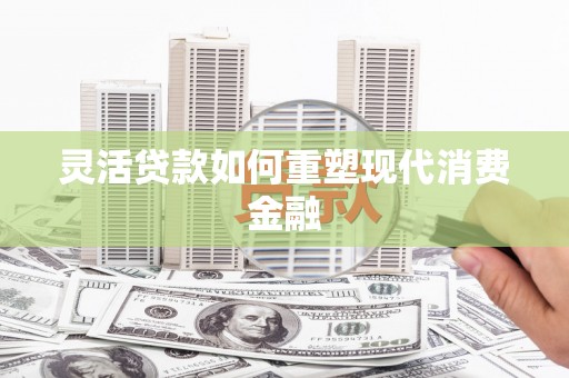 通山灵活贷款如何重塑现代消费金融