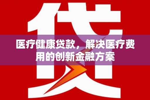通山医疗健康贷款，解决医疗费用的创新金融方案