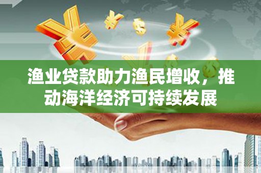 通山渔业贷款助力渔民增收，推动海洋经济可持续发展