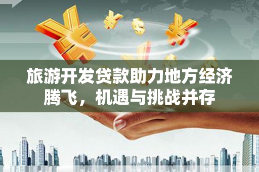 通山旅游开发贷款助力地方经济腾飞，机遇与挑战并存