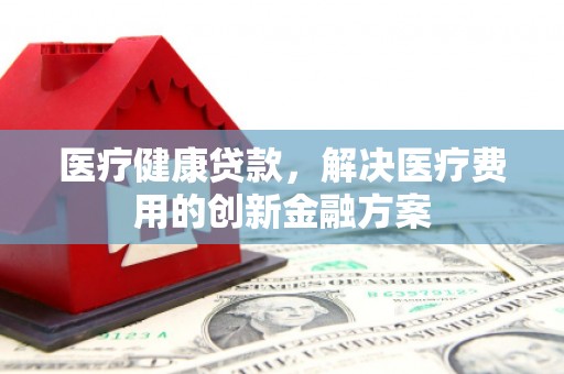 通山医疗健康贷款，解决医疗费用的创新金融方案