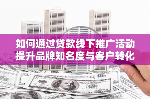 通山如何通过贷款线下推广活动提升品牌知名度与客户转化率