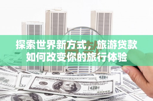 通山探索世界新方式，旅游贷款如何改变你的旅行体验