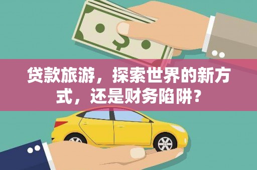 通山贷款旅游，探索世界的新方式，还是财务陷阱？