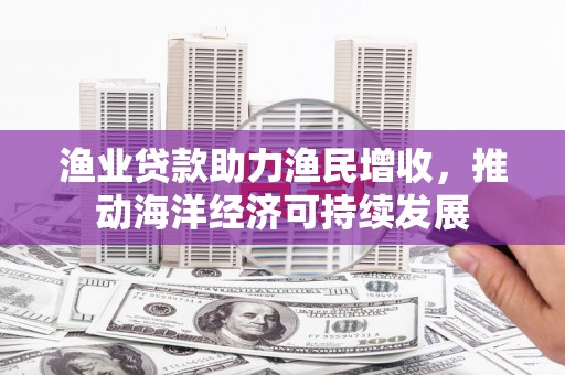 通山渔业贷款助力渔民增收，推动海洋经济可持续发展