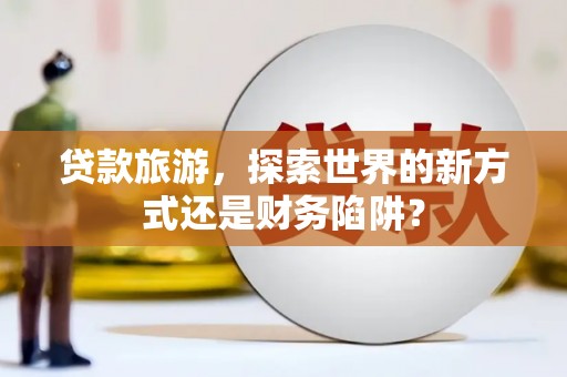 通山贷款旅游，探索世界的新方式还是财务陷阱？